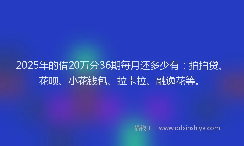 2025年的借20万分36期每月还多少有：拍拍贷、花呗、小花钱包、拉卡拉、融逸花等。