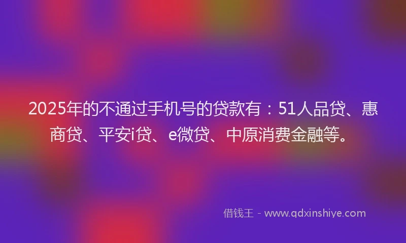 2025年的不通过手机号的贷款有：51人品贷、惠商贷、平安i贷、e微贷、中原消费金融等。