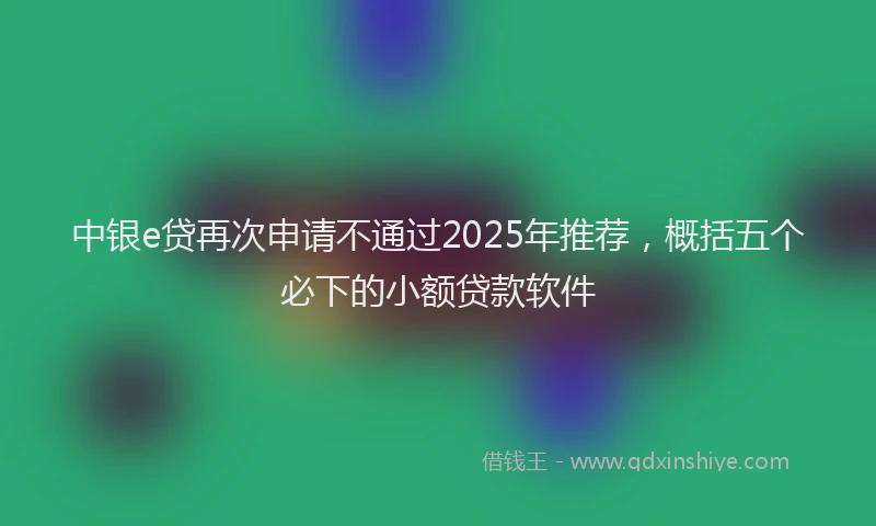 中银e贷再次申请不通过2025年推荐，概括五个必下的小额贷款软件