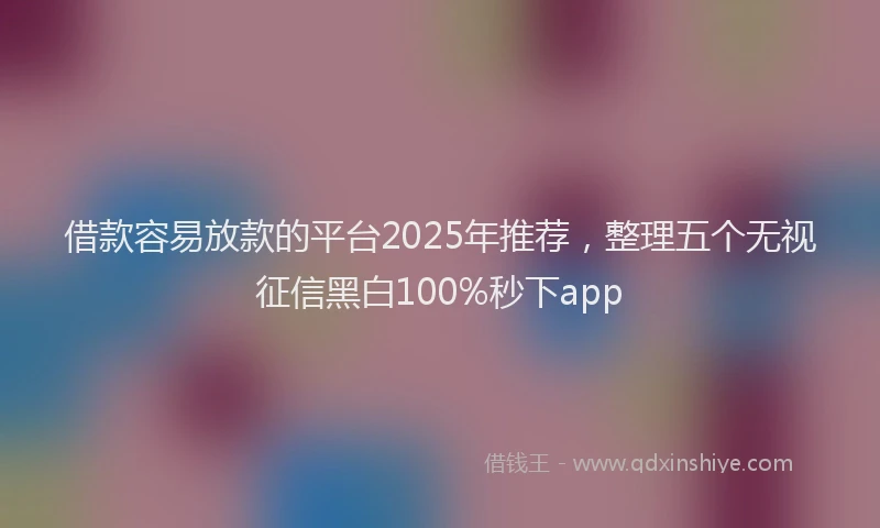 借款容易放款的平台2025年推荐，整理五个无视征信黑白100%秒下app