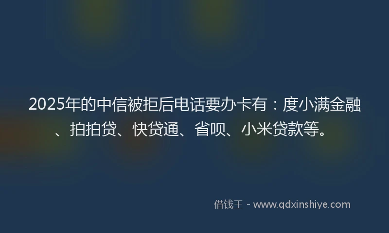2025年的中信被拒后电话要办卡有：度小满金融、拍拍贷、快贷通、省呗、小米贷款等。