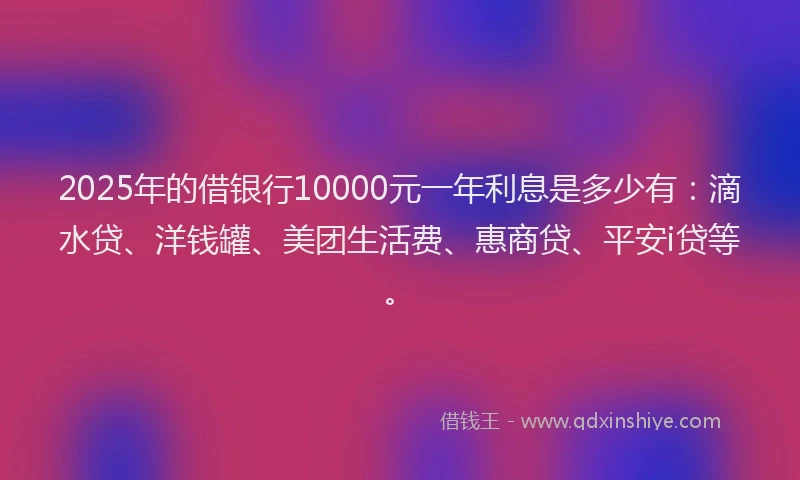 2025年的借银行10000元一年利息是多少有：滴水贷、洋钱罐、美团生活费、惠商贷、平安i贷等。