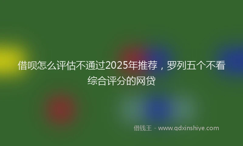借呗怎么评估不通过2025年推荐，罗列五个不看综合评分的网贷