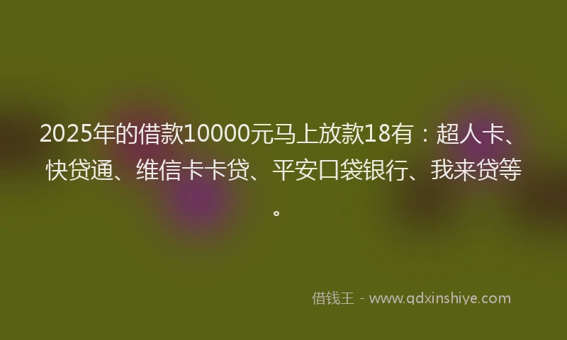 2025年的借款10000元马上放款18有：超人卡、快贷通、维信卡卡贷、平安口袋银行、我来贷等。