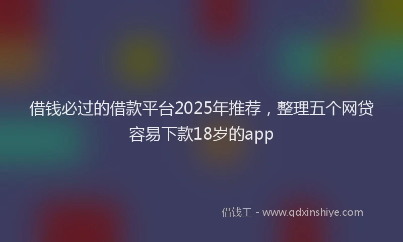借钱必过的借款平台2025年推荐，整理五个网贷容易下款18岁的app