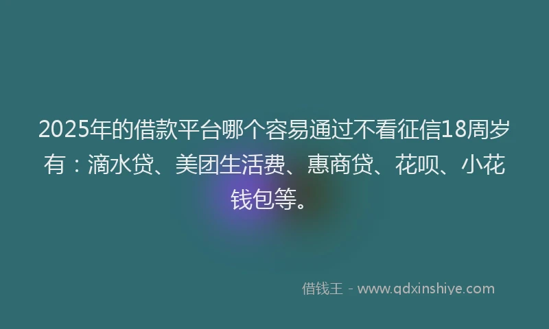 2025年的借款平台哪个容易通过不看征信18周岁有：滴水贷、美团生活费、惠商贷、花呗、小花钱包等。