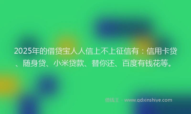 2025年的借贷宝人人信上不上征信有：信用卡贷、随身贷、小米贷款、替你还、百度有钱花等。