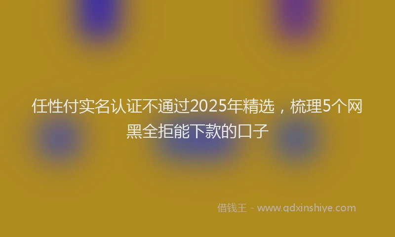 任性付实名认证不通过2025年精选，梳理5个网黑全拒能下款的口子
