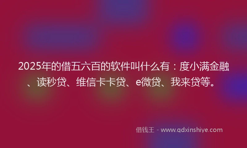 2025年的借五六百的软件叫什么有：度小满金融、读秒贷、维信卡卡贷、e微贷、我来贷等。