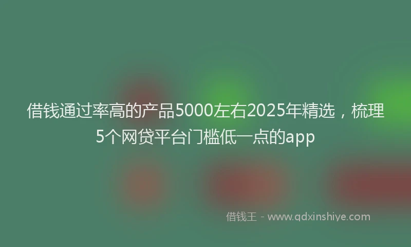 借钱通过率高的产品5000左右2025年精选，梳理5个网贷平台门槛低一点的app