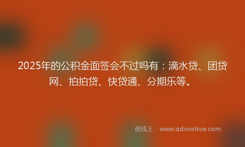2025年的公积金面签会不过吗有：滴水贷、团贷网、拍拍贷、快贷通、分期乐等。