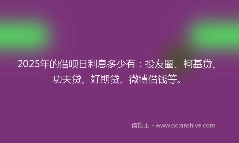 2025年的借呗日利息多少有：投友圈、柯基贷、功夫贷、好期贷、微博借钱等。