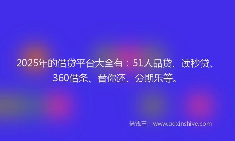 2025年的借贷平台大全有：51人品贷、读秒贷、360借条、替你还、分期乐等。