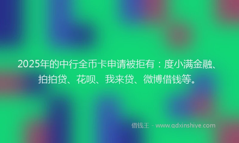 2025年的中行全币卡申请被拒有：度小满金融、拍拍贷、花呗、我来贷、微博借钱等。