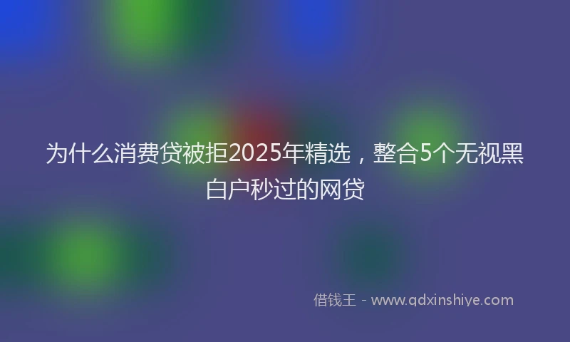 为什么消费贷被拒2025年精选，整合5个无视黑白户秒过的网贷