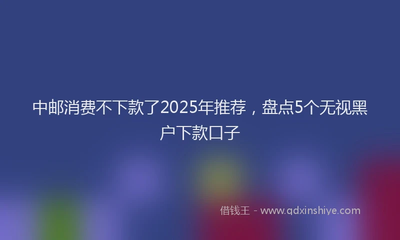 中邮消费不下款了2025年推荐，盘点5个无视黑户下款口子