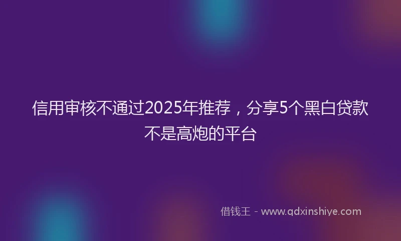 信用审核不通过2025年推荐，分享5个黑白贷款不是高炮的平台