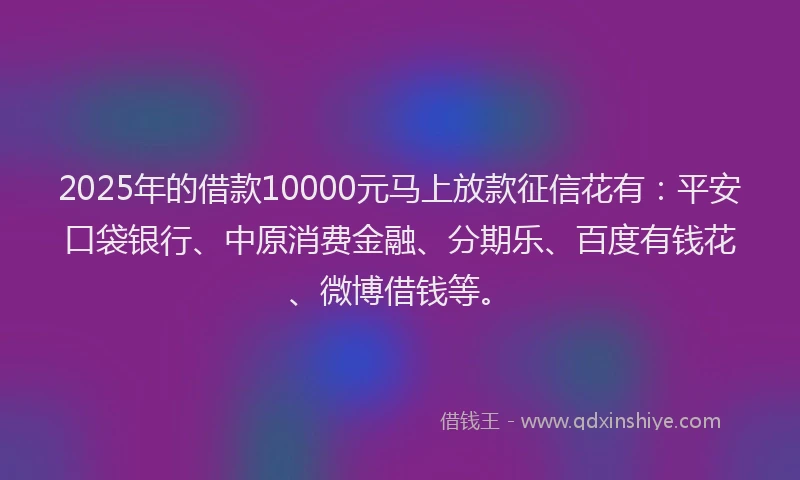 2025年的借款10000元马上放款征信花有：平安口袋银行、中原消费金融、分期乐、百度有钱花、微博借钱等。