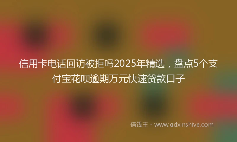 信用卡电话回访被拒吗2025年精选，盘点5个支付宝花呗逾期万元快速贷款口子
