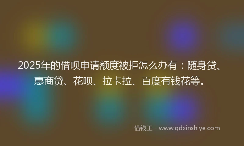 2025年的借呗申请额度被拒怎么办有：随身贷、惠商贷、花呗、拉卡拉、百度有钱花等。