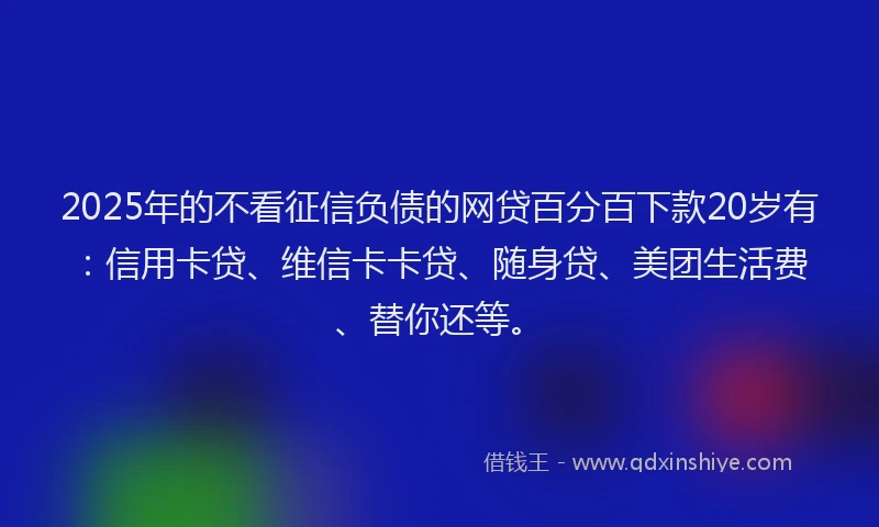 2025年的不看征信负债的网贷百分百下款20岁有：信用卡贷、维信卡卡贷、随身贷、美团生活费、替你还等。