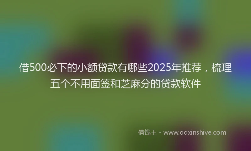 借500必下的小额贷款有哪些2025年推荐，梳理五个不用面签和芝麻分的贷款软件