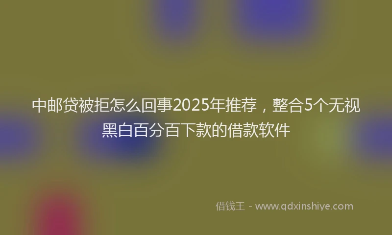 中邮贷被拒怎么回事2025年推荐，整合5个无视黑白百分百下款的借款软件