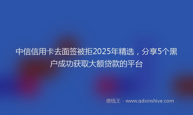 中信信用卡去面签被拒2025年精选，分享5个黑户成功获取大额贷款的平台