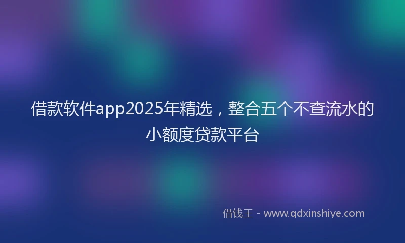 借款软件app2025年精选，整合五个不查流水的小额度贷款平台