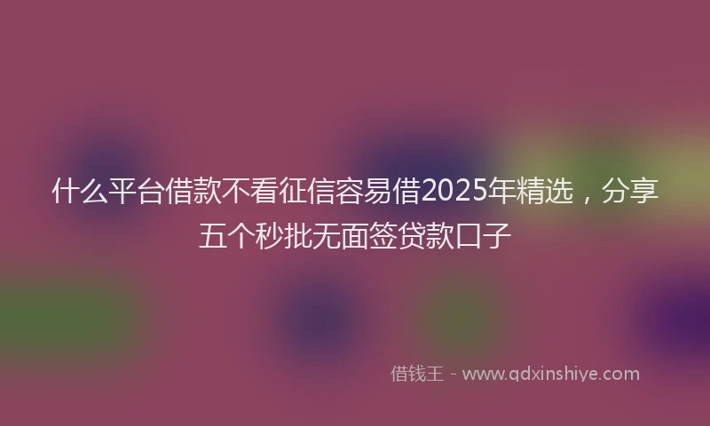 什么平台借款不看征信容易借2025年精选，分享五个秒批无面签贷款口子