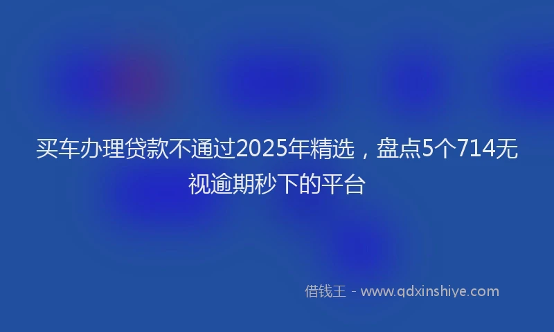 买车办理贷款不通过2025年精选，盘点5个714无视逾期秒下的平台