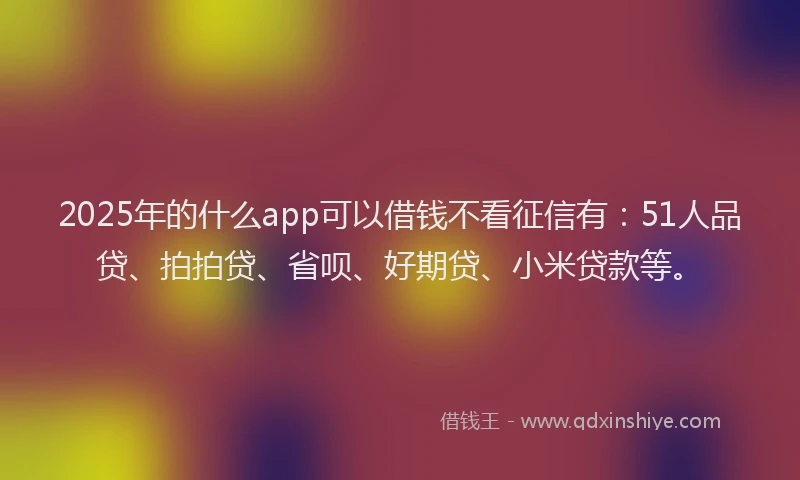 2025年的什么app可以借钱不看征信有：51人品贷、拍拍贷、省呗、好期贷、小米贷款等。