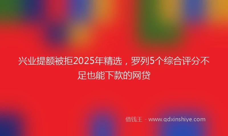 兴业提额被拒2025年精选，罗列5个综合评分不足也能下款的网贷