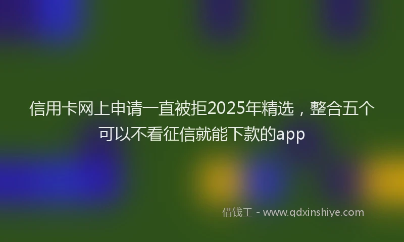 信用卡网上申请一直被拒2025年精选，整合五个可以不看征信就能下款的app