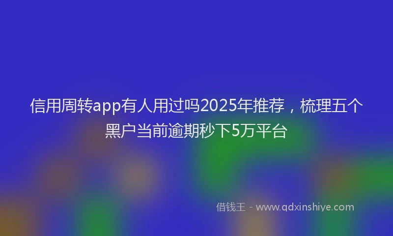 信用周转app有人用过吗2025年推荐，梳理五个黑户当前逾期秒下5万平台