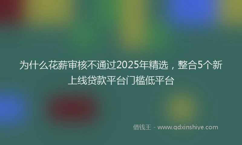 为什么花薪审核不通过2025年精选，整合5个新上线贷款平台门槛低平台