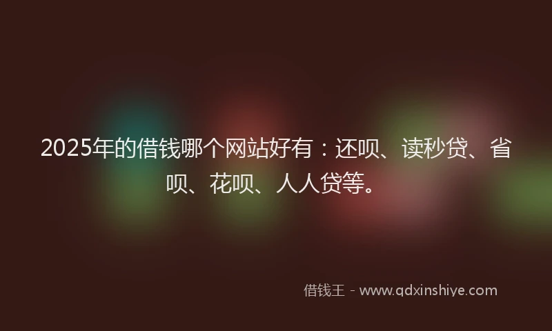 2025年的借钱哪个网站好有：还呗、读秒贷、省呗、花呗、人人贷等。