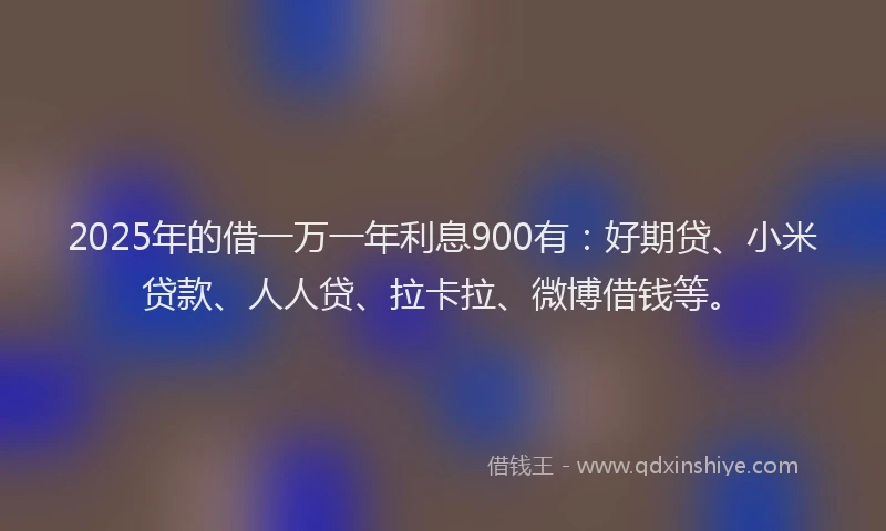 2025年的借一万一年利息900有：好期贷、小米贷款、人人贷、拉卡拉、微博借钱等。