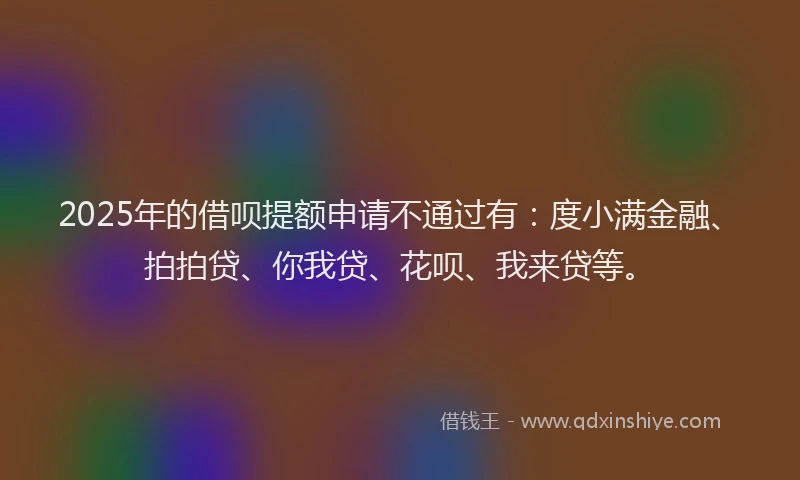 2025年的借呗提额申请不通过有：度小满金融、拍拍贷、你我贷、花呗、我来贷等。