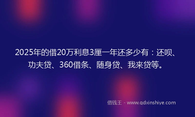 2025年的借20万利息3厘一年还多少有：还呗、功夫贷、360借条、随身贷、我来贷等。