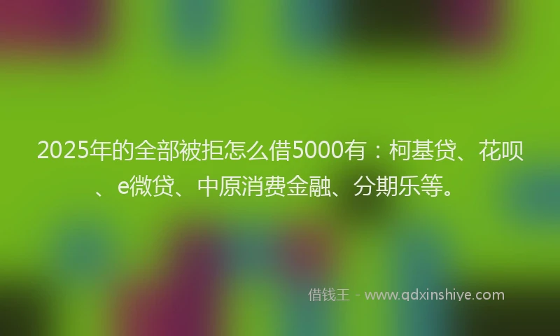 2025年的全部被拒怎么借5000有：柯基贷、花呗、e微贷、中原消费金融、分期乐等。