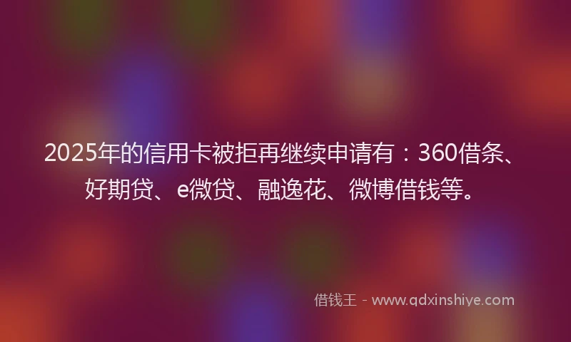 2025年的信用卡被拒再继续申请有：360借条、好期贷、e微贷、融逸花、微博借钱等。