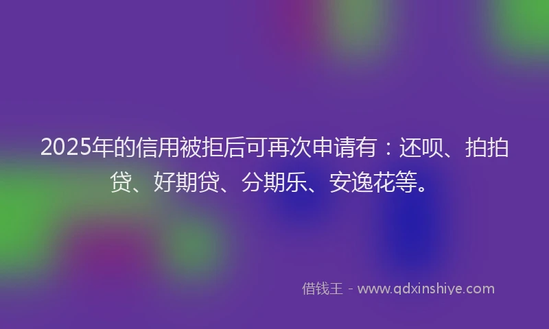 2025年的信用被拒后可再次申请有：还呗、拍拍贷、好期贷、分期乐、安逸花等。