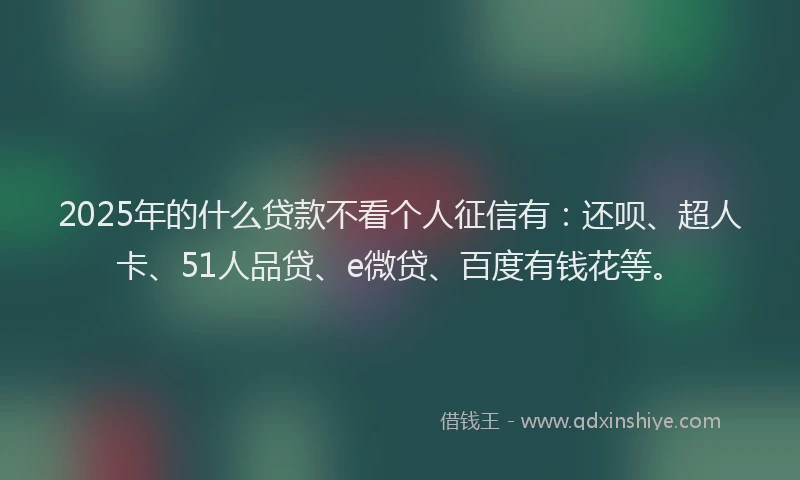 2025年的什么贷款不看个人征信有：还呗、超人卡、51人品贷、e微贷、百度有钱花等。