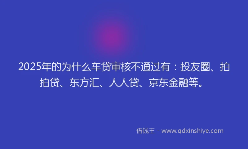2025年的为什么车贷审核不通过有：投友圈、拍拍贷、东方汇、人人贷、京东金融等。