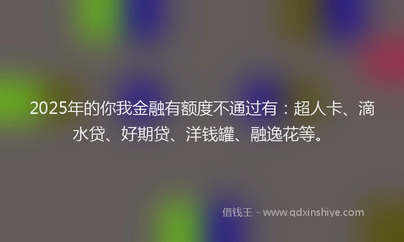2025年的你我金融有额度不通过有：超人卡、滴水贷、好期贷、洋钱罐、融逸花等。
