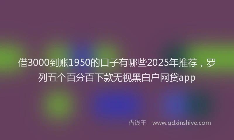 借3000到账1950的口子有哪些2025年推荐，罗列五个百分百下款无视黑白户网贷app