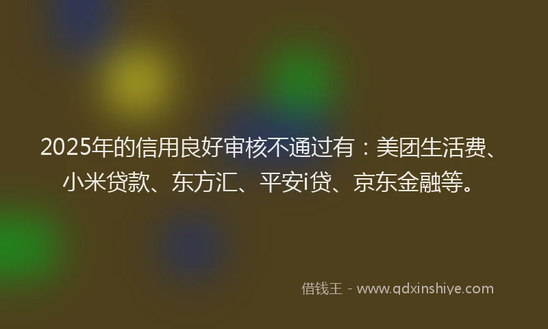 2025年的信用良好审核不通过有：美团生活费、小米贷款、东方汇、平安i贷、京东金融等。
