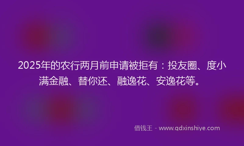 2025年的农行两月前申请被拒有：投友圈、度小满金融、替你还、融逸花、安逸花等。