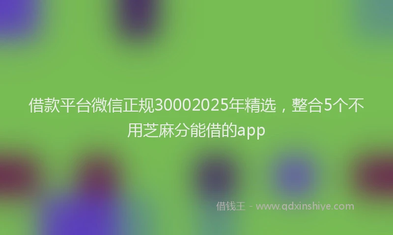 借款平台微信正规30002025年精选，整合5个不用芝麻分能借的app
